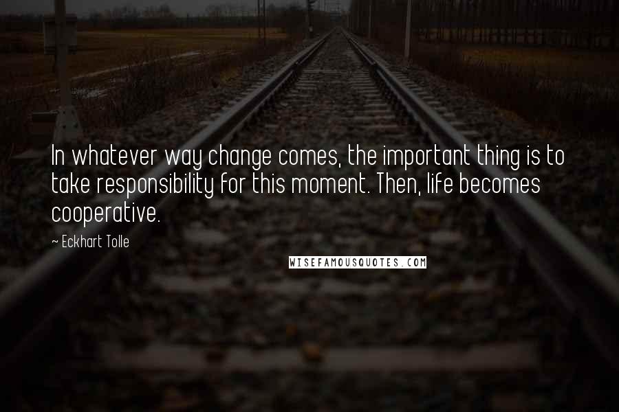 Eckhart Tolle Quotes: In whatever way change comes, the important thing is to take responsibility for this moment. Then, life becomes cooperative.