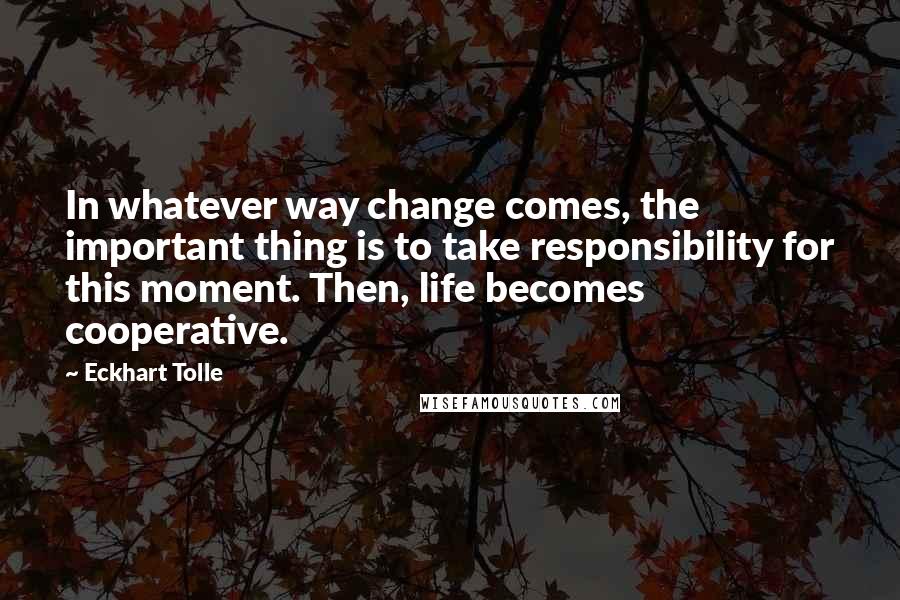 Eckhart Tolle Quotes: In whatever way change comes, the important thing is to take responsibility for this moment. Then, life becomes cooperative.