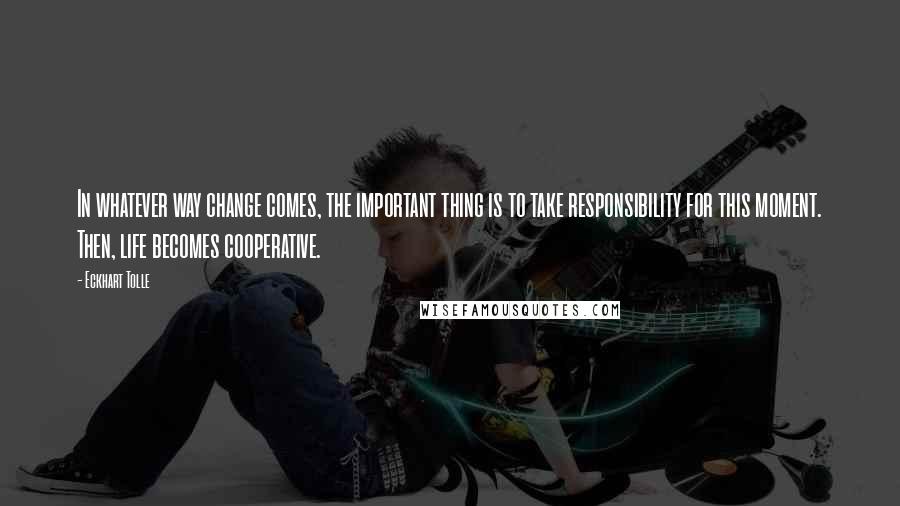 Eckhart Tolle Quotes: In whatever way change comes, the important thing is to take responsibility for this moment. Then, life becomes cooperative.