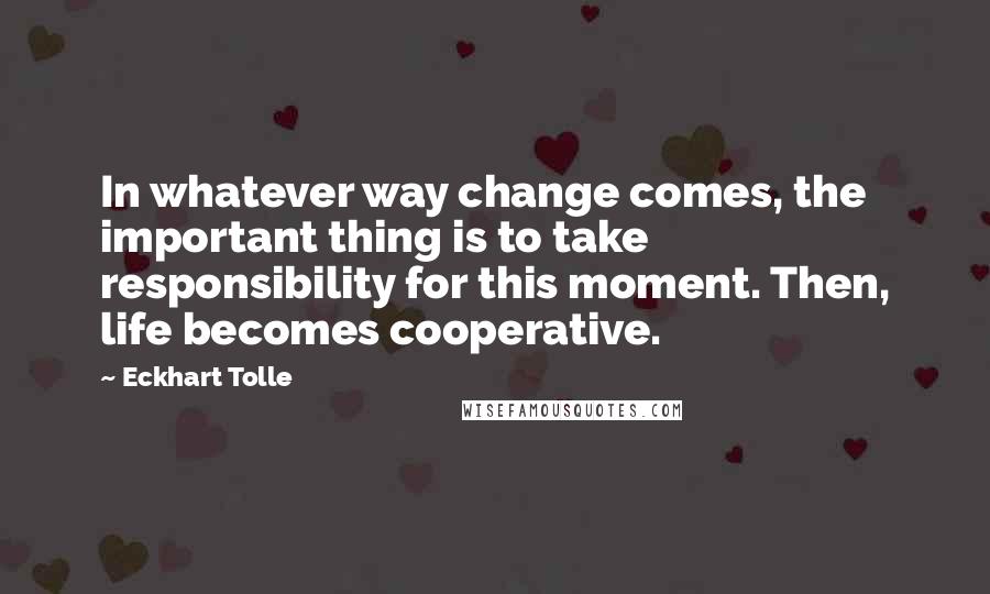 Eckhart Tolle Quotes: In whatever way change comes, the important thing is to take responsibility for this moment. Then, life becomes cooperative.