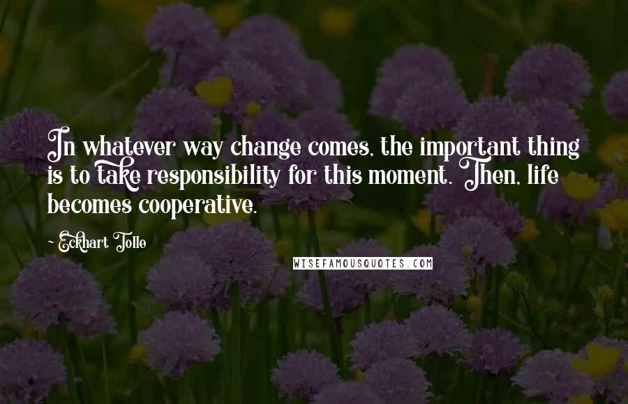 Eckhart Tolle Quotes: In whatever way change comes, the important thing is to take responsibility for this moment. Then, life becomes cooperative.