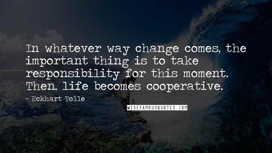 Eckhart Tolle Quotes: In whatever way change comes, the important thing is to take responsibility for this moment. Then, life becomes cooperative.