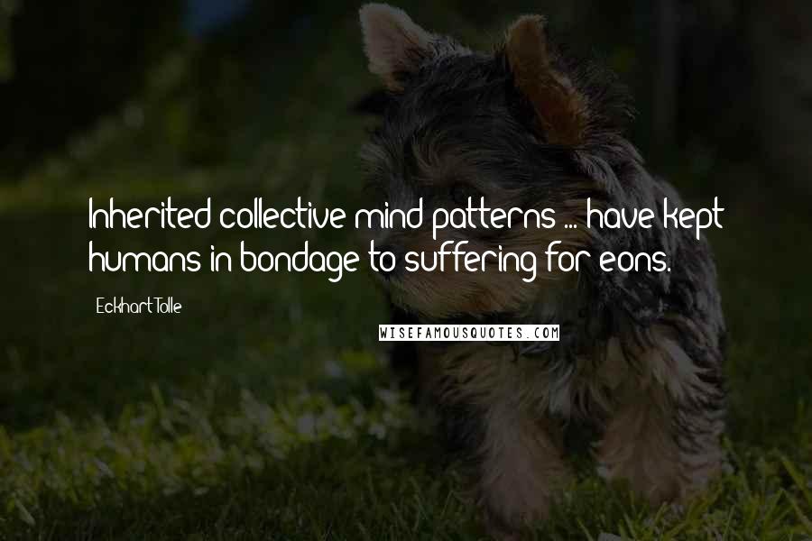 Eckhart Tolle Quotes: Inherited collective mind-patterns ... have kept humans in bondage to suffering for eons.