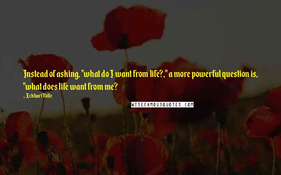 Eckhart Tolle Quotes: Instead of asking, "what do I want from life?," a more powerful question is, "what does life want from me?