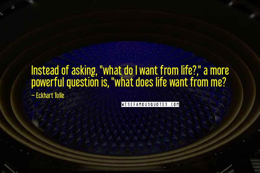 Eckhart Tolle Quotes: Instead of asking, "what do I want from life?," a more powerful question is, "what does life want from me?