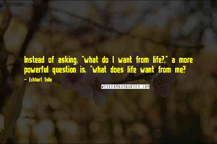 Eckhart Tolle Quotes: Instead of asking, "what do I want from life?," a more powerful question is, "what does life want from me?