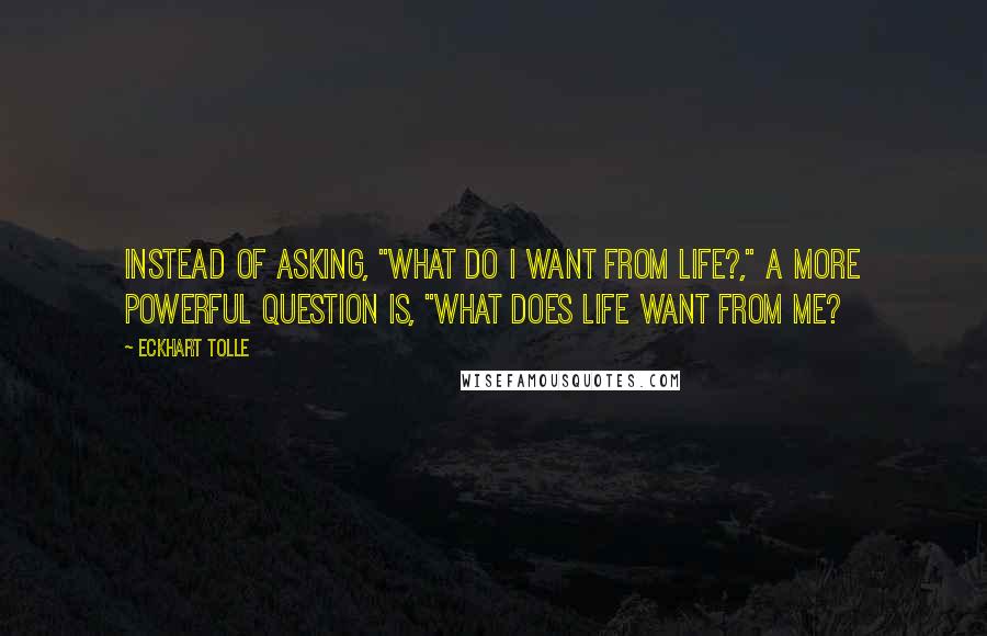 Eckhart Tolle Quotes: Instead of asking, "what do I want from life?," a more powerful question is, "what does life want from me?