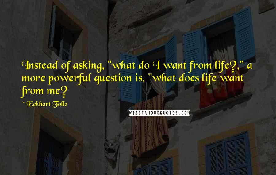 Eckhart Tolle Quotes: Instead of asking, "what do I want from life?," a more powerful question is, "what does life want from me?