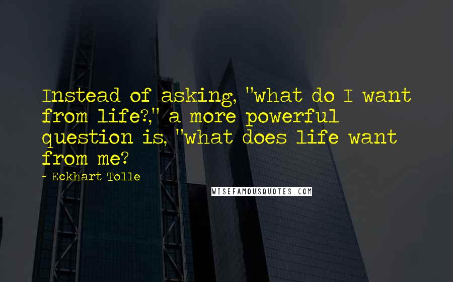 Eckhart Tolle Quotes: Instead of asking, "what do I want from life?," a more powerful question is, "what does life want from me?