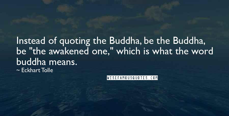 Eckhart Tolle Quotes: Instead of quoting the Buddha, be the Buddha, be "the awakened one," which is what the word buddha means.
