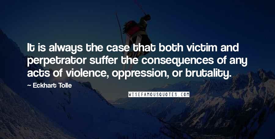 Eckhart Tolle Quotes: It is always the case that both victim and perpetrator suffer the consequences of any acts of violence, oppression, or brutality.