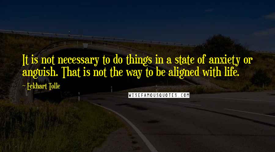 Eckhart Tolle Quotes: It is not necessary to do things in a state of anxiety or anguish. That is not the way to be aligned with life.