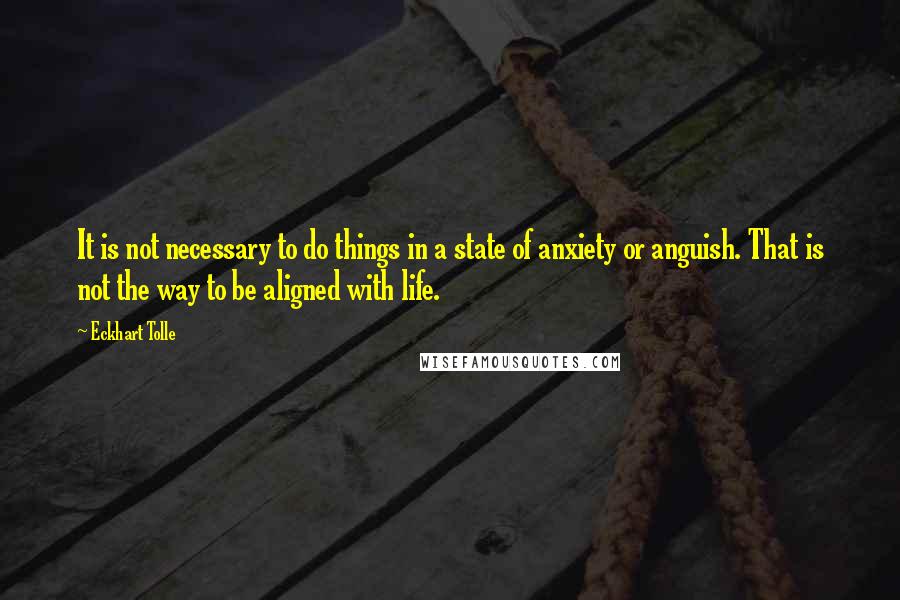 Eckhart Tolle Quotes: It is not necessary to do things in a state of anxiety or anguish. That is not the way to be aligned with life.