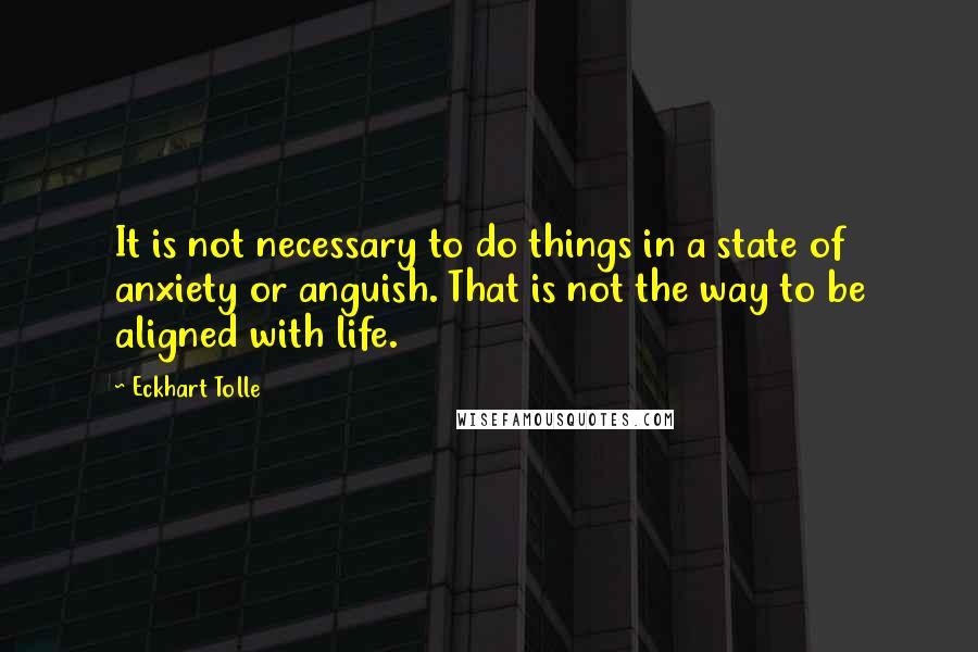 Eckhart Tolle Quotes: It is not necessary to do things in a state of anxiety or anguish. That is not the way to be aligned with life.