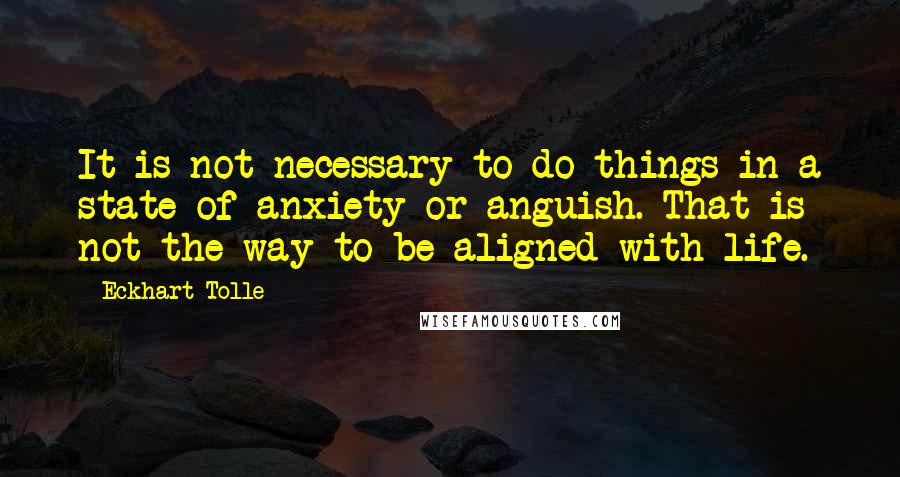 Eckhart Tolle Quotes: It is not necessary to do things in a state of anxiety or anguish. That is not the way to be aligned with life.