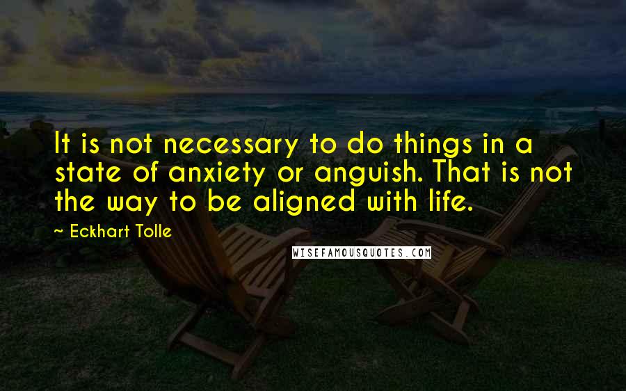 Eckhart Tolle Quotes: It is not necessary to do things in a state of anxiety or anguish. That is not the way to be aligned with life.