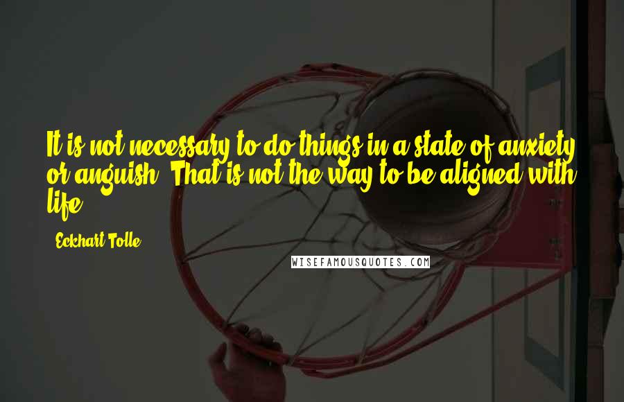 Eckhart Tolle Quotes: It is not necessary to do things in a state of anxiety or anguish. That is not the way to be aligned with life.
