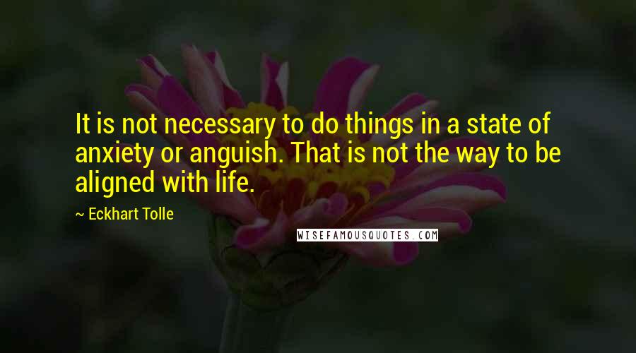 Eckhart Tolle Quotes: It is not necessary to do things in a state of anxiety or anguish. That is not the way to be aligned with life.