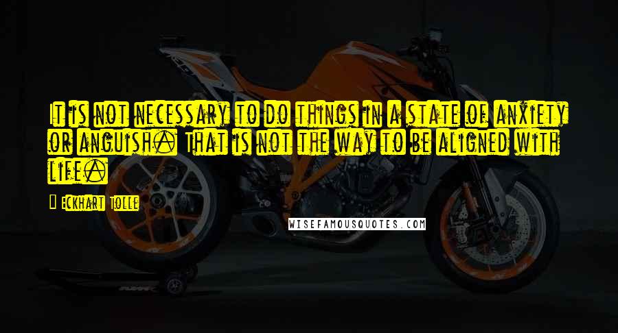 Eckhart Tolle Quotes: It is not necessary to do things in a state of anxiety or anguish. That is not the way to be aligned with life.