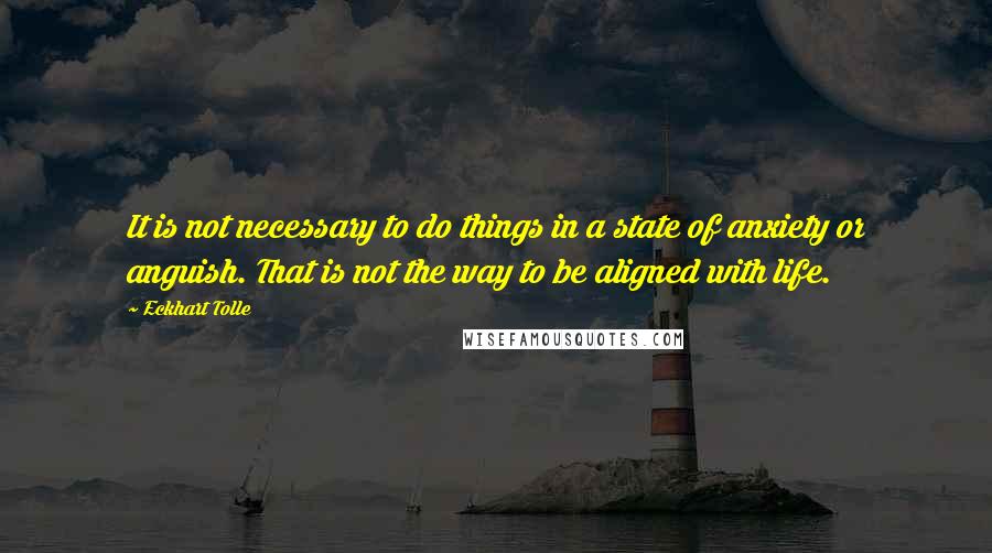 Eckhart Tolle Quotes: It is not necessary to do things in a state of anxiety or anguish. That is not the way to be aligned with life.