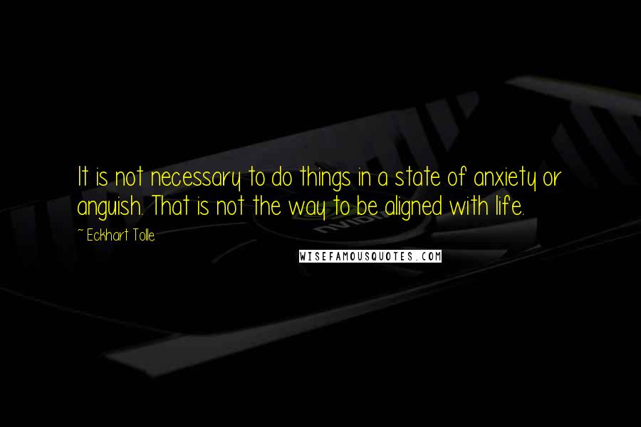 Eckhart Tolle Quotes: It is not necessary to do things in a state of anxiety or anguish. That is not the way to be aligned with life.