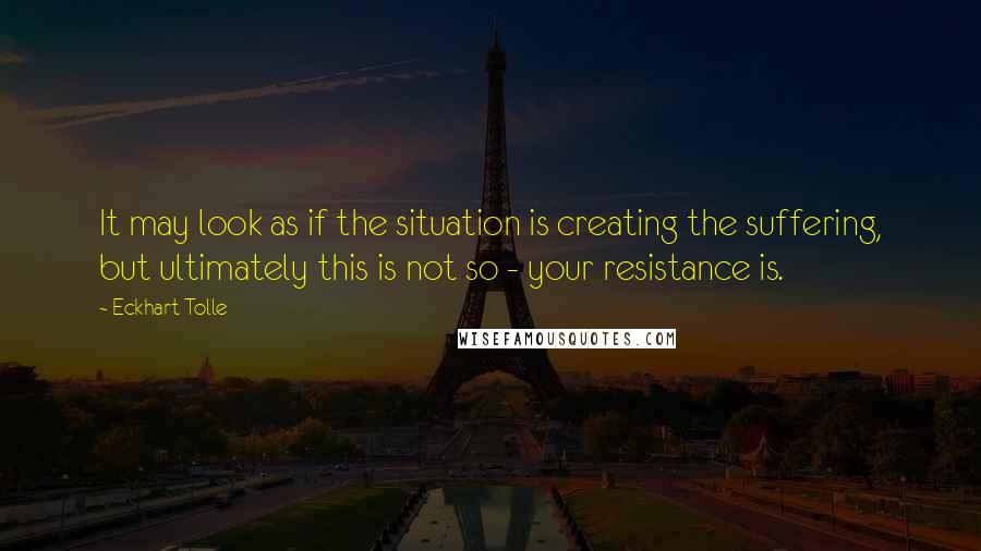 Eckhart Tolle Quotes: It may look as if the situation is creating the suffering, but ultimately this is not so - your resistance is.