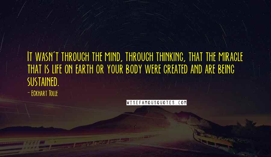 Eckhart Tolle Quotes: It wasn't through the mind, through thinking, that the miracle that is life on earth or your body were created and are being sustained.