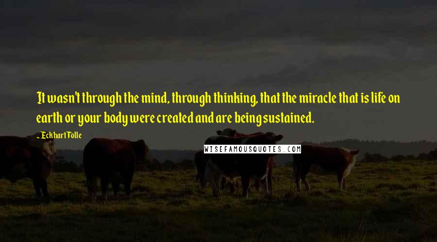 Eckhart Tolle Quotes: It wasn't through the mind, through thinking, that the miracle that is life on earth or your body were created and are being sustained.