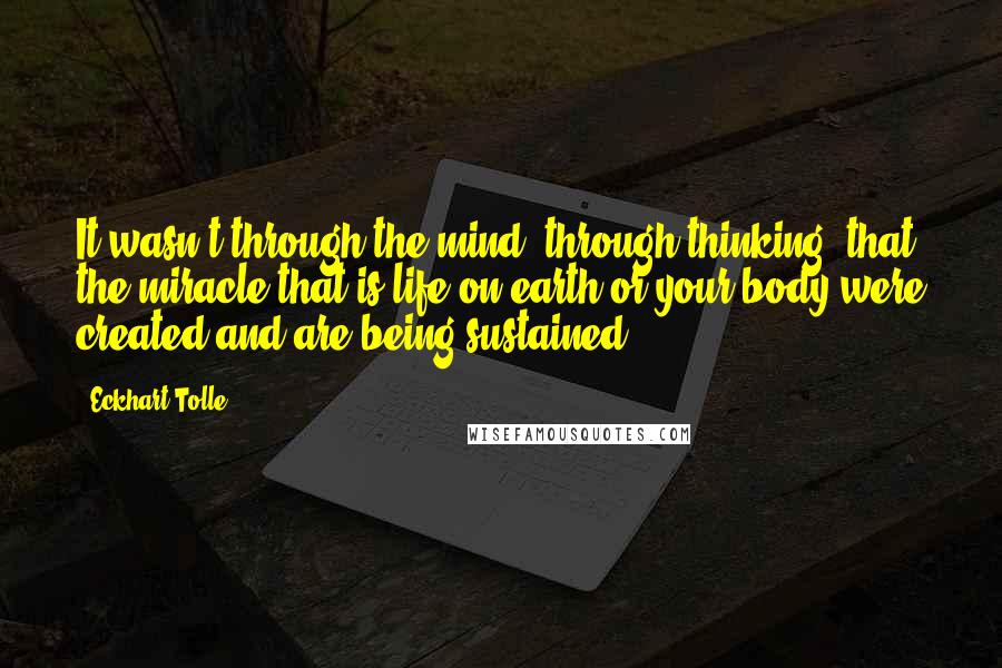 Eckhart Tolle Quotes: It wasn't through the mind, through thinking, that the miracle that is life on earth or your body were created and are being sustained.