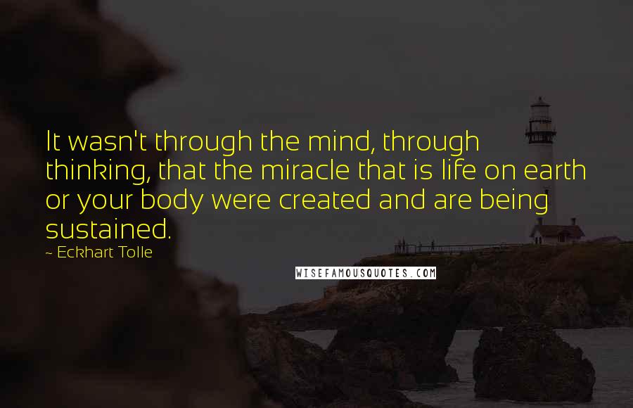 Eckhart Tolle Quotes: It wasn't through the mind, through thinking, that the miracle that is life on earth or your body were created and are being sustained.