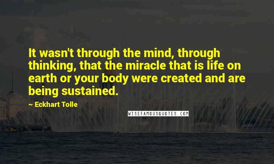 Eckhart Tolle Quotes: It wasn't through the mind, through thinking, that the miracle that is life on earth or your body were created and are being sustained.