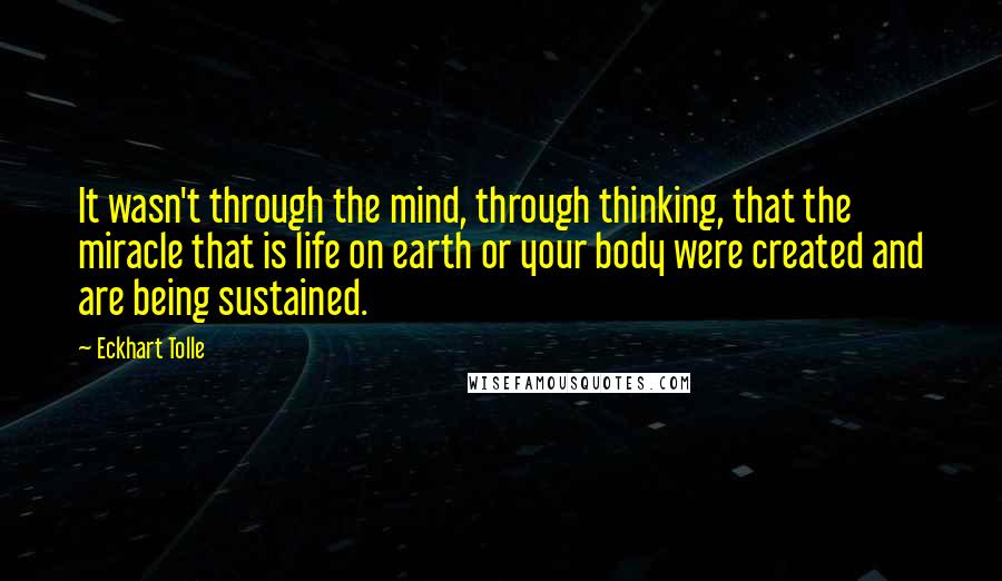 Eckhart Tolle Quotes: It wasn't through the mind, through thinking, that the miracle that is life on earth or your body were created and are being sustained.