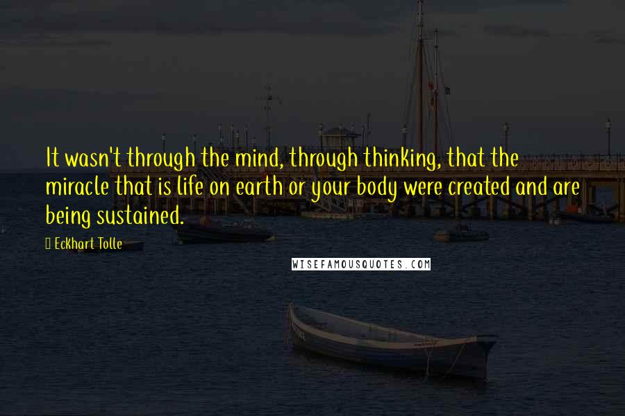 Eckhart Tolle Quotes: It wasn't through the mind, through thinking, that the miracle that is life on earth or your body were created and are being sustained.