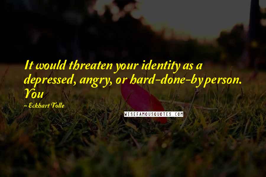 Eckhart Tolle Quotes: It would threaten your identity as a depressed, angry, or hard-done-by person. You