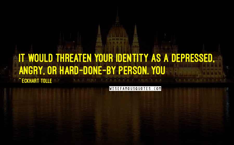 Eckhart Tolle Quotes: It would threaten your identity as a depressed, angry, or hard-done-by person. You