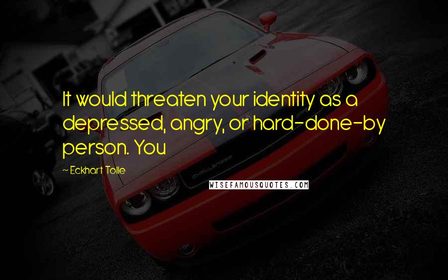 Eckhart Tolle Quotes: It would threaten your identity as a depressed, angry, or hard-done-by person. You