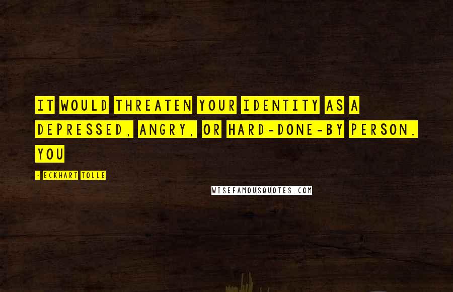 Eckhart Tolle Quotes: It would threaten your identity as a depressed, angry, or hard-done-by person. You