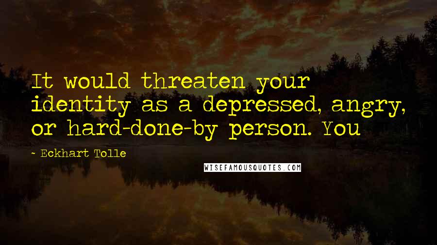 Eckhart Tolle Quotes: It would threaten your identity as a depressed, angry, or hard-done-by person. You