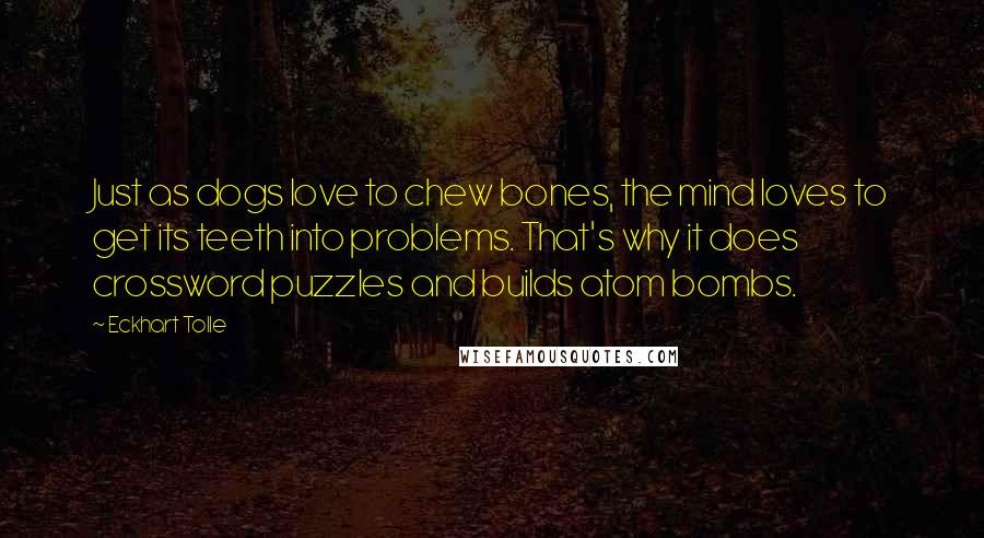 Eckhart Tolle Quotes: Just as dogs love to chew bones, the mind loves to get its teeth into problems. That's why it does crossword puzzles and builds atom bombs.