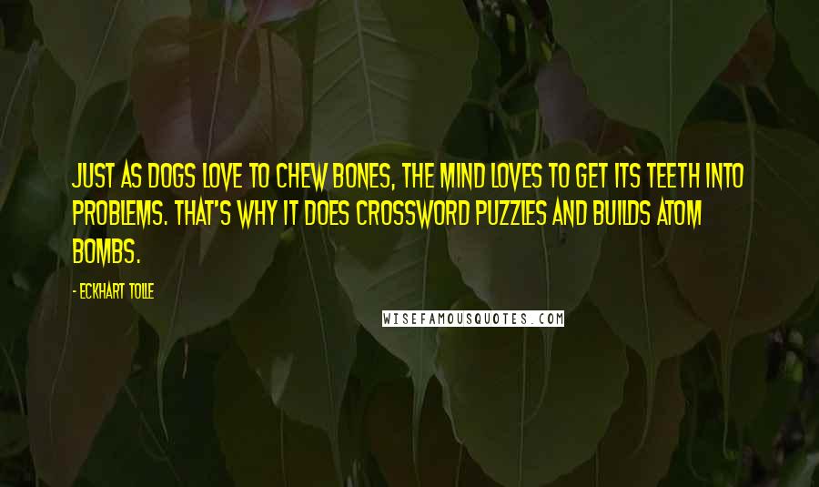 Eckhart Tolle Quotes: Just as dogs love to chew bones, the mind loves to get its teeth into problems. That's why it does crossword puzzles and builds atom bombs.