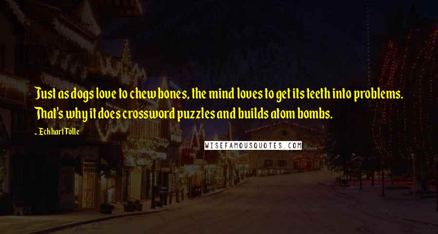 Eckhart Tolle Quotes: Just as dogs love to chew bones, the mind loves to get its teeth into problems. That's why it does crossword puzzles and builds atom bombs.