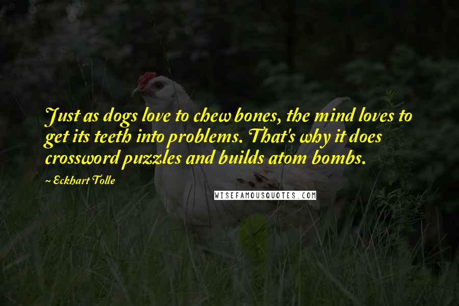 Eckhart Tolle Quotes: Just as dogs love to chew bones, the mind loves to get its teeth into problems. That's why it does crossword puzzles and builds atom bombs.