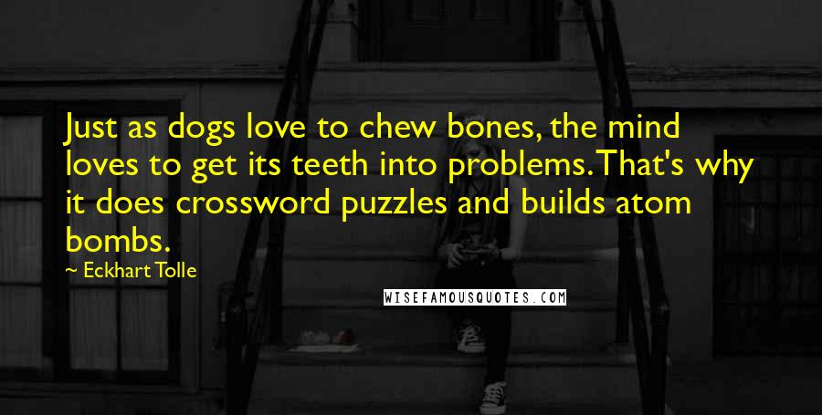 Eckhart Tolle Quotes: Just as dogs love to chew bones, the mind loves to get its teeth into problems. That's why it does crossword puzzles and builds atom bombs.