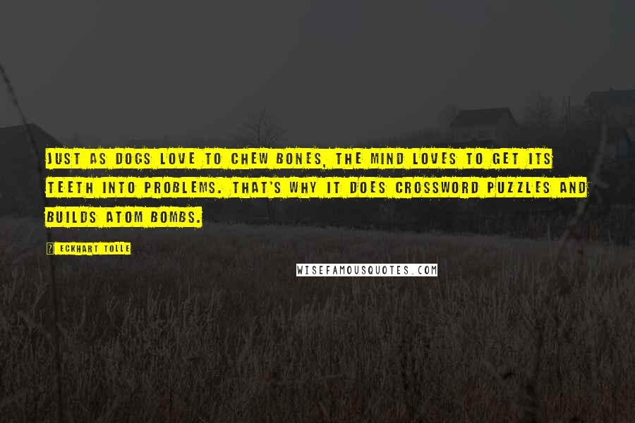 Eckhart Tolle Quotes: Just as dogs love to chew bones, the mind loves to get its teeth into problems. That's why it does crossword puzzles and builds atom bombs.