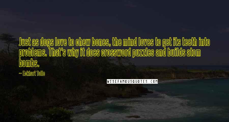 Eckhart Tolle Quotes: Just as dogs love to chew bones, the mind loves to get its teeth into problems. That's why it does crossword puzzles and builds atom bombs.