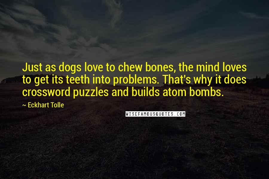 Eckhart Tolle Quotes: Just as dogs love to chew bones, the mind loves to get its teeth into problems. That's why it does crossword puzzles and builds atom bombs.