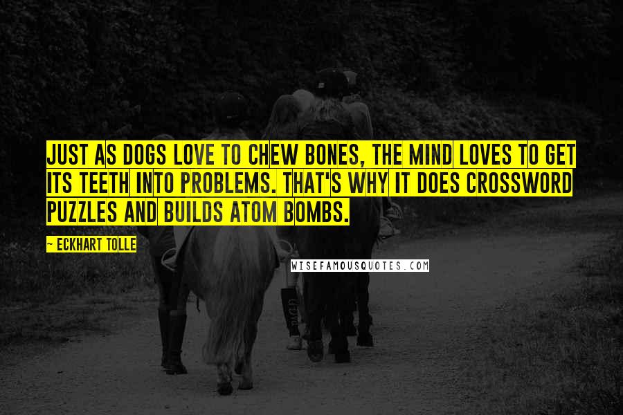 Eckhart Tolle Quotes: Just as dogs love to chew bones, the mind loves to get its teeth into problems. That's why it does crossword puzzles and builds atom bombs.