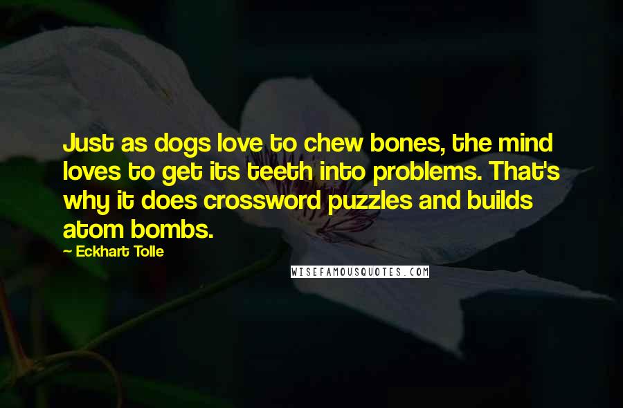 Eckhart Tolle Quotes: Just as dogs love to chew bones, the mind loves to get its teeth into problems. That's why it does crossword puzzles and builds atom bombs.