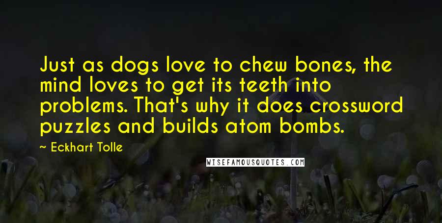 Eckhart Tolle Quotes: Just as dogs love to chew bones, the mind loves to get its teeth into problems. That's why it does crossword puzzles and builds atom bombs.
