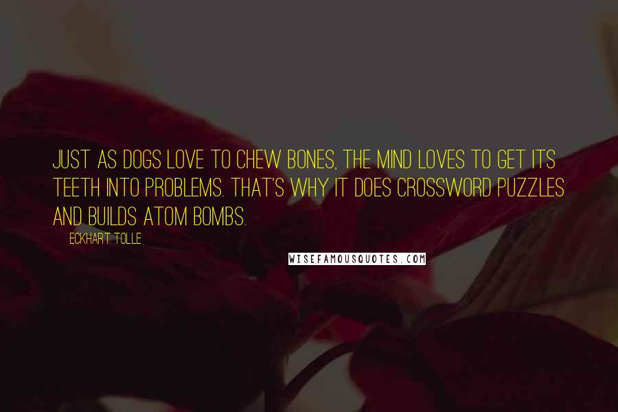 Eckhart Tolle Quotes: Just as dogs love to chew bones, the mind loves to get its teeth into problems. That's why it does crossword puzzles and builds atom bombs.